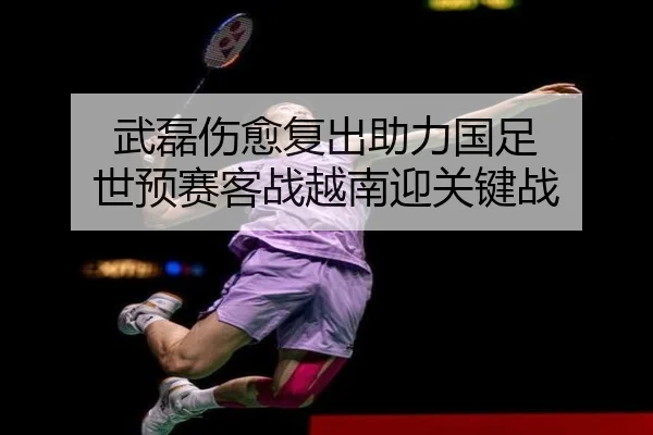 武磊伤愈复出助力国足 世预赛客战越南迎关键战
